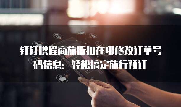 钉钉携程商旅折扣在哪修改订单号码信息:轻松搞定旅行预订
