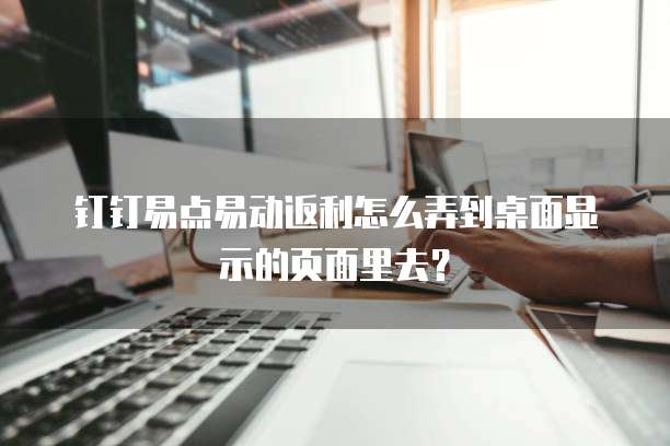 钉钉易点易动返利怎么弄到桌面显示的页面里去?