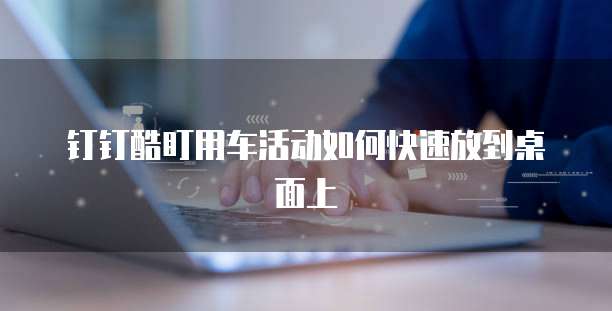 钉钉酷盯用车活动如何快速放到桌面上