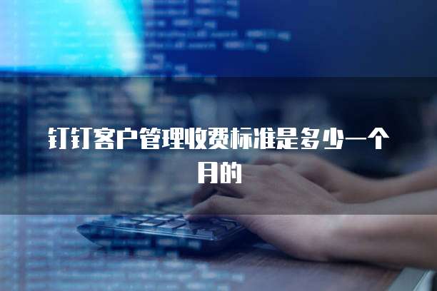 钉钉客户管理收费标准是多少一个月的