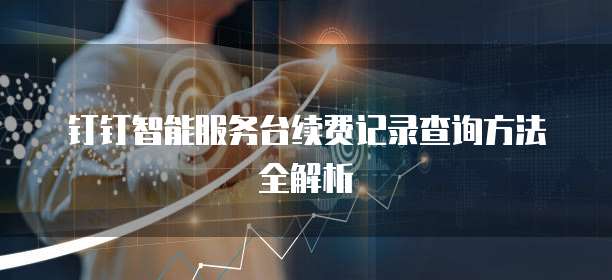 钉钉智能服务台续费记录查询方法全解析