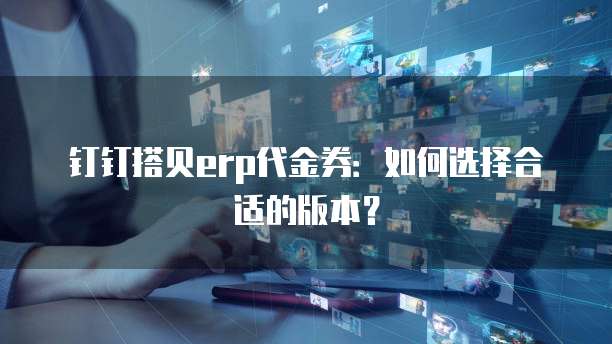 钉钉搭贝erp代金券：如何选择合适的版本？