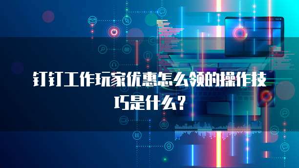 钉钉工作玩家优惠怎么领的操作技巧是什么？