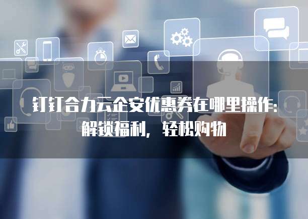 钉钉合力云企安优惠券在哪里操作：解锁福利，轻松购物