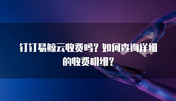 钉钉易鲸云收费吗？如何查询详细的收费明细？