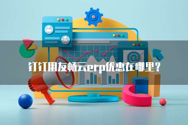 钉钉用友畅云ERP优惠在哪里？