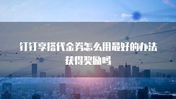 钉钉享搭代金券怎么用最好的办法获得奖励吗