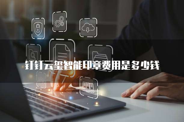 钉钉云玺智能印章费用是多少钱