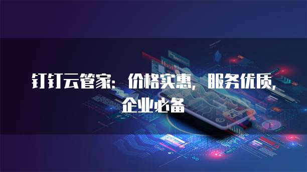 钉钉云管家:价格实惠,服务优质,企业必备