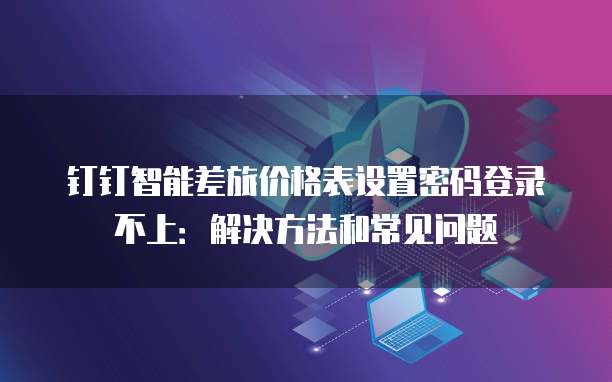 钉钉智能差旅价格表设置密码登录不上:解决方法和常见问题