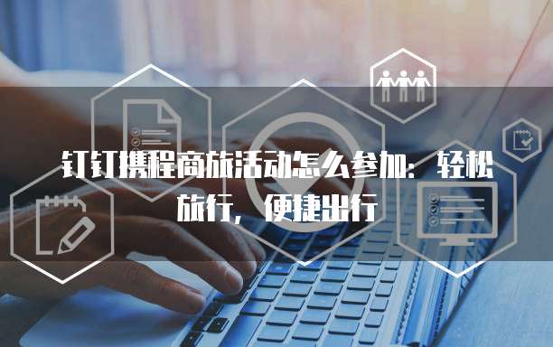 钉钉携程商旅活动怎么参加：轻松旅行，便捷出行