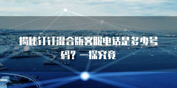 揭秘钉钉混合版客服电话是多少号码?一探究竟
