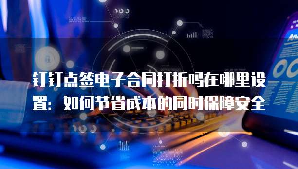 钉钉点签电子合同打折吗在哪里设置:如何节省成本的同时保障安全