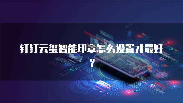 钉钉云玺智能印章怎么设置才最好?