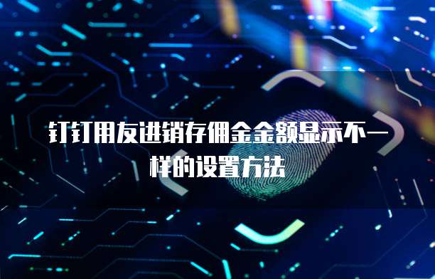 钉钉用友进销存佣金金额显示不一样的设置方法