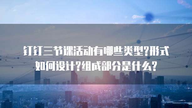 钉钉三节课活动有哪些类型?形式如何设计?组成部分是什么?