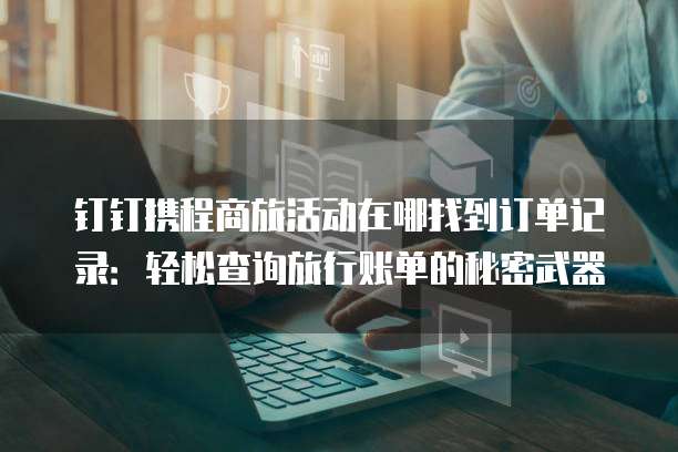 钉钉携程商旅活动在哪找到订单记录：轻松查询旅行账单的秘密武器