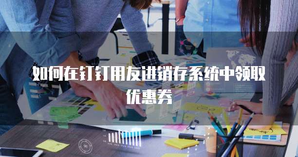 如何在钉钉用友进销存系统中领取优惠券