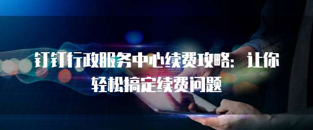 钉钉行政服务中心续费攻略：让你轻松搞定续费问题