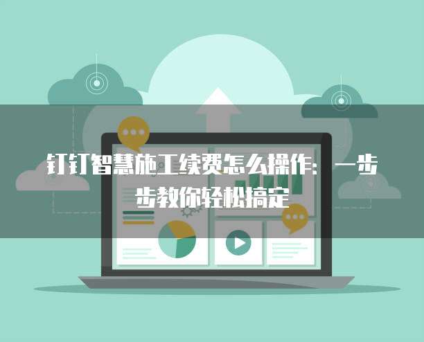 钉钉智慧施工续费怎么操作:一步步教你轻松搞定