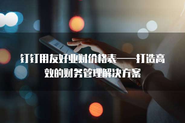 钉钉用友好业财价格表——打造高效的财务管理解决方案