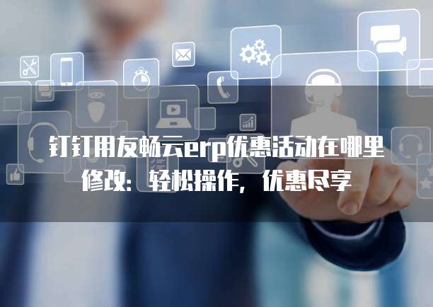 钉钉用友畅云erp优惠活动在哪里修改:轻松操作,优惠尽享
