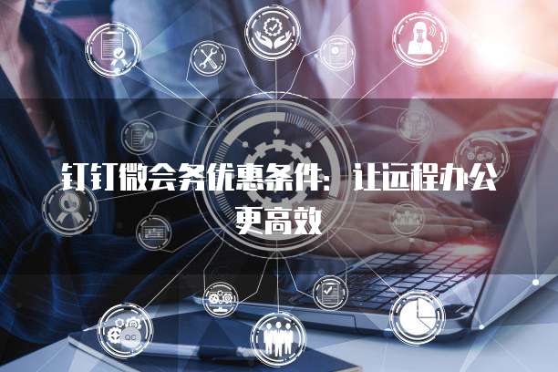 钉钉微会务优惠条件:让远程办公更高效