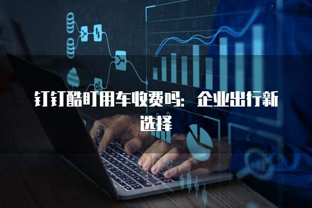 钉钉酷盯用车收费吗:企业出行新选择