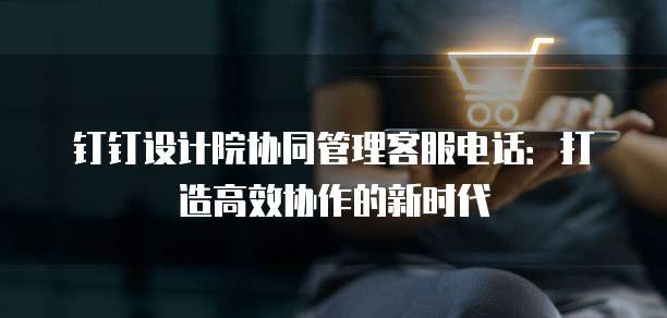 钉钉设计院协同管理客服电话:打造高效协作的新时代