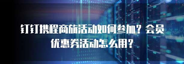 钉钉携程商旅活动如何参加？会员优惠券活动怎么用？