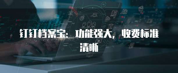 钉钉档案宝:功能强大,收费标准清晰
