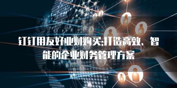钉钉用友好业财购买:打造高效、智能的企业财务管理方案