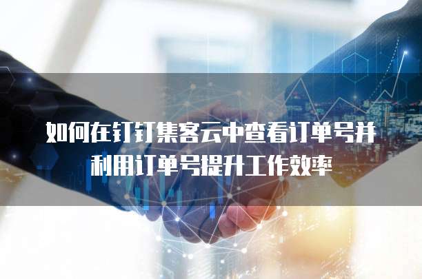 如何在钉钉集客云中查看订单号并利用订单号提升工作效率