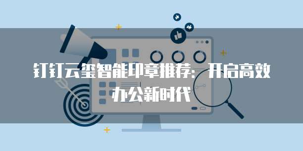 钉钉云玺智能印章推荐:开启高效办公新时代