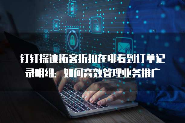 钉钉探迹拓客折扣在哪看到订单记录明细：如何高效管理业务推广