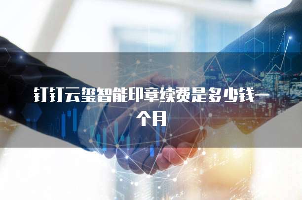钉钉云玺智能印章续费是多少钱一个月