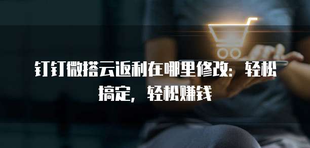 钉钉微搭云返利在哪里修改:轻松搞定,轻松赚钱