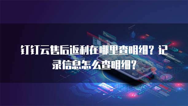 钉钉云售后返利在哪里查明细?记录信息怎么查明细?
