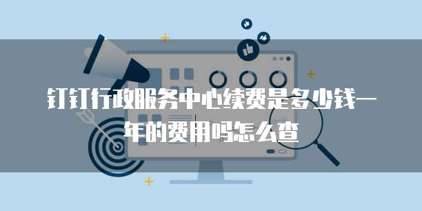 钉钉行政服务中心续费是多少钱一年的费用吗怎么查