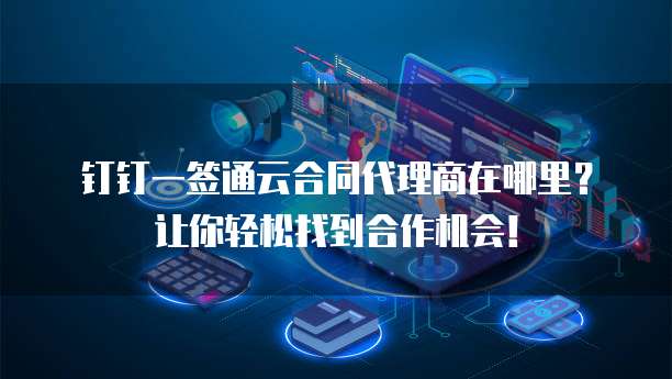 钉钉一签通云合同代理商在哪里？让你轻松找到合作机会！