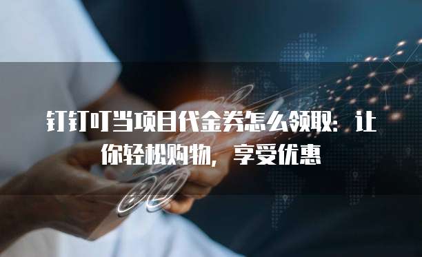 钉钉叮当项目代金券怎么领取:让你轻松购物,享受优惠