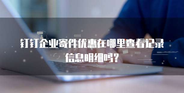 钉钉企业寄件优惠在哪里查看记录信息明细吗?