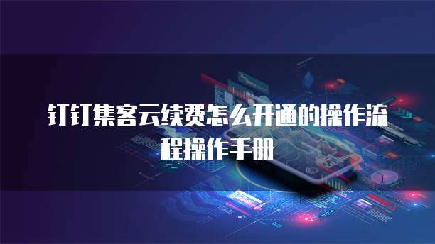钉钉集客云续费怎么开通的操作流程操作手册