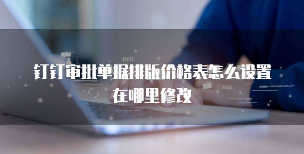 钉钉审批单据排版价格表怎么设置在哪里修改