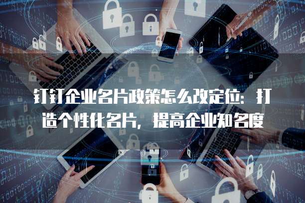 钉钉企业名片政策怎么改定位:打造个性化名片,提高企业知名度