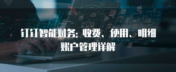 钉钉智能财务: 收费、使用、明细账户管理详解