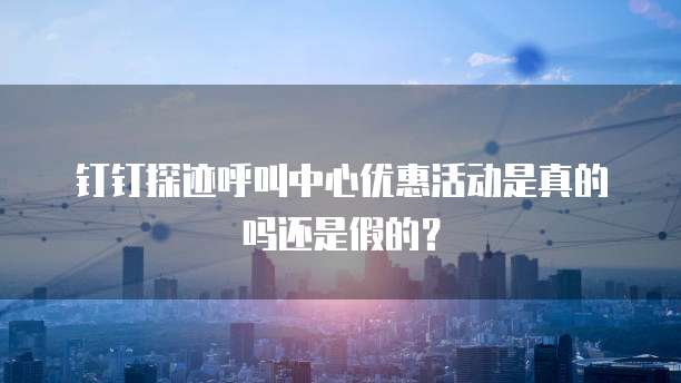 钉钉探迹呼叫中心优惠活动是真的吗还是假的?