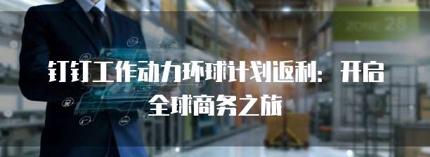 钉钉工作动力环球计划返利：开启全球商务之旅