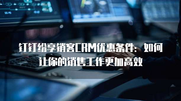 钉钉纷享销客CRM优惠条件:如何让你的销售工作更加高效