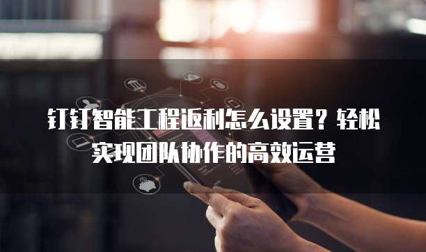 钉钉智能工程返利怎么设置?轻松实现团队协作的高效运营